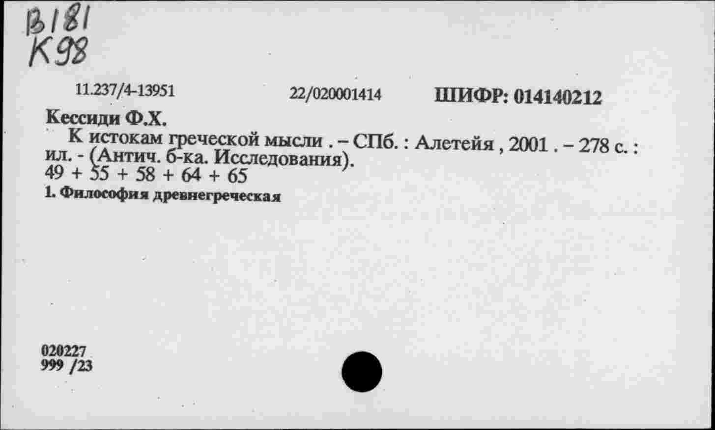 ﻿11.237/4-13951	22/020001414 ШИФР: 014140212
Кессиди Ф.Х.
К истокам греческой мысли . - СПб.: Алетейя, 2001. - 278 с • ил. - (Антич. б-ка. Исследования).
49 + 55 + 58 + 64 + 65
1. Философия древнегреческая
020227
999 /23